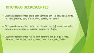 DITONGOS DECRESCENTES 
 Ditongos decrescentes orais com término em [Ι]: pai, gaita, seita, 
lei, réis, papéis, boi, afoito, mói, corrói, fui, cuida. 
 Ditongos decrescentes orais com término em [ʊ]: mau, saudade, 
judeu, eu, réu, bedéu, moscou, couto, riu, fugiu. 
 Ditongos decrescentes nasais com término em [Ι] e [ʊ]: mãe, 
cãimbra, põe, lições, muito, ruim, bem, item, pão, órfão 
 