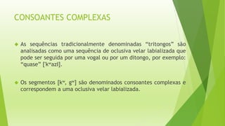 CONSOANTES COMPLEXAS 
 As sequências tradicionalmente denominadas “tritongos” são 
analisadas como uma sequência de oclusiva velar labializada que 
pode ser seguida por uma vogal ou por um ditongo, por exemplo: 
“quase” ['kwazΙ]. 
 Os segmentos [kw, gw] são denominados consoantes complexas e 
correspondem a uma oclusiva velar labializada. 
 
