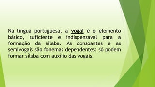 Na língua portuguesa, a vogal é o elemento 
básico, suficiente e indispensável para a 
formação da sílaba. As consoantes e as 
semivogais são fonemas dependentes: só podem 
formar sílaba com auxílio das vogais. 
 