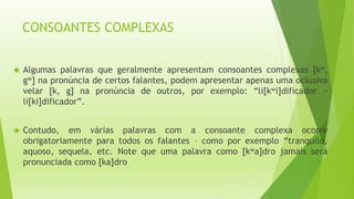 CONSOANTES COMPLEXAS 
 Algumas palavras que geralmente apresentam consoantes complexas [kw, 
gw] na pronúncia de certos falantes, podem apresentar apenas uma oclusiva 
velar [k, g] na pronúncia de outros, por exemplo: “li[kwi]dificador ~ 
li[ki]dificador”. 
 Contudo, em várias palavras com a consoante complexa ocorre 
obrigatoriamente para todos os falantes – como por exemplo “tranquilo, 
aquoso, sequela, etc. Note que uma palavra como [kwa]dro jamais será 
pronunciada como [ka]dro 
 