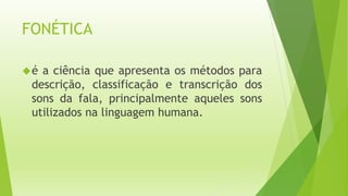 FONÉTICA 
é a ciência que apresenta os métodos para 
descrição, classificação e transcrição dos 
sons da fala, principalmente aqueles sons 
utilizados na linguagem humana. 
 