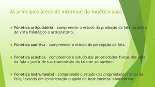As principais áreas de interesse da fonética são: 
 Fonética articulatória – compreende o estudo da produção da fala do ponto 
de vista fisiológico e articulatório. 
 Fonética auditiva – compreende o estudo da percepção da fala. 
 Fonética acústica – compreende o estudo das propriedades físicas dos sons 
da fala a partir de sua transmissão do falante ao ouvinte. 
 Fonética instrumental – compreende o estudo das propriedades físicas da 
fala, levando em consideração o apoio de instrumentos laboratoriais. 
 