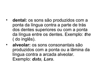 • dental: os sons são produzidos com a
ponta da língua contra a parte de trás
dos dentes superiores ou com a ponta
da língua entre os dentes. Exemplo: the
( do inglês).
• alveolar: os sons consonantais são
produzidos com a ponta ou a lâmina da
língua contra a arcada alveolar.
Exemplo: data, Lara.
 