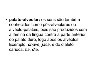 • palato-alveolar: os sons são também
conhecidos como pós-alveolares ou
alvéolo-palatais, pois são produzidos com
a lâmina da língua contra a parte anterior
do palato duro, logo após os alvéolos.
Exemplo: chave, jaca, e do dialeto
carioca: tia, dia.
 
