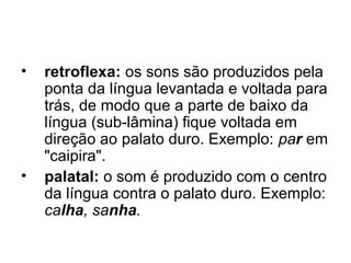• retroflexa: os sons são produzidos pela
ponta da língua levantada e voltada para
trás, de modo que a parte de baixo da
língua (sub-lâmina) fique voltada em
direção ao palato duro. Exemplo: par em
"caipira".
• palatal: o som é produzido com o centro
da língua contra o palato duro. Exemplo:
calha, sanha.
 