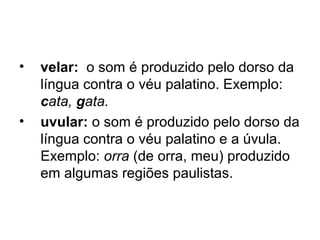 • velar: o som é produzido pelo dorso da
língua contra o véu palatino. Exemplo:
cata, gata.
• uvular: o som é produzido pelo dorso da
língua contra o véu palatino e a úvula.
Exemplo: orra (de orra, meu) produzido
em algumas regiões paulistas.
 