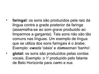 • faringal: os sons são produzidos pela raiz da
língua contra a grade posterior da faringe
(assemelha-se ao som grave produzido ao
limparmos a garganta). Tais sons não são tão
comuns nas línguas. Um exemplo de língua
que se utiliza dos sons faringais é o árabe.
Exemplo: ewada 'oásis' e damaeman 'banho'.
• glotal: os sons são produzidos pelas cordas
vocais. Exemplo: o 'r' produzido pelo falante
de Belo Horizonte para carro e rua.
 