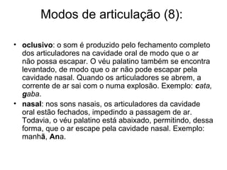 Modos de articulação (8):
• oclusivo: o som é produzido pelo fechamento completo
dos articuladores na cavidade oral de modo que o ar
não possa escapar. O véu palatino também se encontra
levantado, de modo que o ar não pode escapar pela
cavidade nasal. Quando os articuladores se abrem, a
corrente de ar sai com o numa explosão. Exemplo: cata,
gaba.
• nasal: nos sons nasais, os articuladores da cavidade
oral estão fechados, impedindo a passagem de ar.
Todavia, o véu palatino está abaixado, permitindo, dessa
forma, que o ar escape pela cavidade nasal. Exemplo:
manhã, Ana.
 