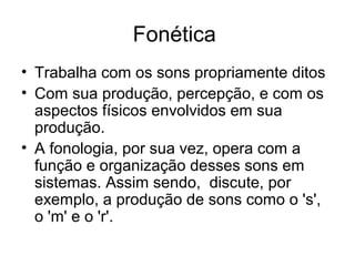 Fonética
• Trabalha com os sons propriamente ditos
• Com sua produção, percepção, e com os
aspectos físicos envolvidos em sua
produção.
• A fonologia, por sua vez, opera com a
função e organização desses sons em
sistemas. Assim sendo, discute, por
exemplo, a produção de sons como o 's',
o 'm' e o 'r'.
 