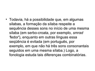 • Todavia, há a possibilidade que, em algumas
sílabas, a formação da sílaba respeite a
sequência desses sons no início de uma mesma
sílaba (em serbo-croata, por exemplo, smrad
'fedor'), enquanto em outras línguas essa
seqüência é evitada (em português, por
exemplo, em que não há três sons consonantais
seguidos em uma mesma sílaba.) Logo, a
fonologia estuda tais diferenças combinatórias.
 