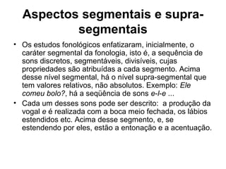 Aspectos segmentais e supra-
segmentais
• Os estudos fonológicos enfatizaram, inicialmente, o
caráter segmental da fonologia, isto é, a sequência de
sons discretos, segmentáveis, divisíveis, cujas
propriedades são atribuídas a cada segmento. Acima
desse nível segmental, há o nível supra-segmental que
tem valores relativos, não absolutos. Exemplo: Ele
comeu bolo?, há a seqüência de sons e-l-e ...
• Cada um desses sons pode ser descrito: a produção da
vogal e é realizada com a boca meio fechada, os lábios
estendidos etc. Acima desse segmento, e, se
estendendo por eles, estão a entonação e a acentuação.
 