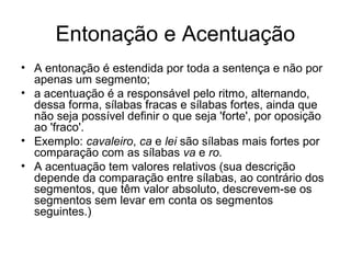 Entonação e Acentuação
• A entonação é estendida por toda a sentença e não por
apenas um segmento;
• a acentuação é a responsável pelo ritmo, alternando,
dessa forma, sílabas fracas e sílabas fortes, ainda que
não seja possível definir o que seja 'forte', por oposição
ao 'fraco'.
• Exemplo: cavaleiro, ca e lei são sílabas mais fortes por
comparação com as sílabas va e ro.
• A acentuação tem valores relativos (sua descrição
depende da comparação entre sílabas, ao contrário dos
segmentos, que têm valor absoluto, descrevem-se os
segmentos sem levar em conta os segmentos
seguintes.)
 