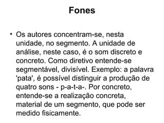 Fones
• Os autores concentram-se, nesta
unidade, no segmento. A unidade de
análise, neste caso, é o som discreto e
concreto. Como diretivo entende-se
segmentável, divisível. Exemplo: a palavra
'pata', é possível distinguir a produção de
quatro sons - p-a-t-a-. Por concreto,
entende-se a realização concreta,
material de um segmento, que pode ser
medido fisicamente.
 