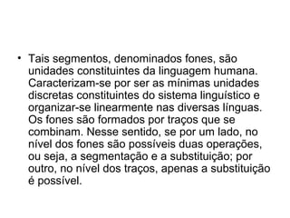 • Tais segmentos, denominados fones, são
unidades constituintes da linguagem humana.
Caracterizam-se por ser as mínimas unidades
discretas constituintes do sistema linguístico e
organizar-se linearmente nas diversas línguas.
Os fones são formados por traços que se
combinam. Nesse sentido, se por um lado, no
nível dos fones são possíveis duas operações,
ou seja, a segmentação e a substituição; por
outro, no nível dos traços, apenas a substituição
é possível.
 