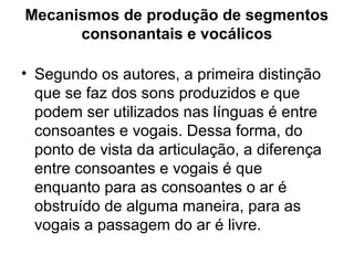 Mecanismos de produção de segmentos
consonantais e vocálicos
• Segundo os autores, a primeira distinção
que se faz dos sons produzidos e que
podem ser utilizados nas línguas é entre
consoantes e vogais. Dessa forma, do
ponto de vista da articulação, a diferença
entre consoantes e vogais é que
enquanto para as consoantes o ar é
obstruído de alguma maneira, para as
vogais a passagem do ar é livre.
 