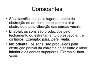 Consoantes
• São classificadas pelo lugar ou ponto da
obstrução do ar, pelo modo como o ar é
obstruído e pela vibração das cordas vocais.
• bilabial: os sons são produzidos pelo
fechamento ou estreitamento do espaço entre
os lábios. Exemplo: pata, bata, mata.
• labiodental: os sons são produzidos pela
obstrução parcial da corrente de ar entre o lábio
inferior e os dentes superiores. Exemplo: faca,
vaca.
 