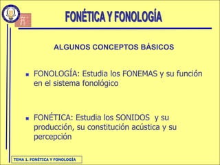ALGUNOS CONCEPTOS BÁSICOS


        FONOLOGÍA: Estudia los FONEMAS y su función
         en el sistema fonológico



        FONÉTICA: Estudia los SONIDOS y su
         producción, su constitución acústica y su
         percepción

TEMA 1. FONÉTICA Y FONOLOGÍA
 