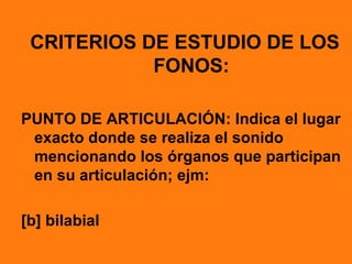 CRITERIOS DE ESTUDIO DE LOS
            FONOS:

PUNTO DE ARTICULACIÓN: Indica el lugar
 exacto donde se realiza el sonido
 mencionando los órganos que participan
 en su articulación; ejm:

[b] bilabial
 