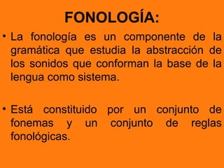 FONOLOGÍA:
• La fonología es un componente de la
  gramática que estudia la abstracción de
  los sonidos que conforman la base de la
  lengua como sistema.

• Está constituido por un conjunto de
  fonemas y un conjunto de reglas
  fonológicas.
 