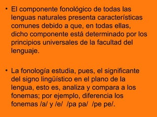 • El componente fonológico de todas las
  lenguas naturales presenta características
  comunes debido a que, en todas ellas,
  dicho componente está determinado por los
  principios universales de la facultad del
  lenguaje.

• La fonología estudia, pues, el significante
  del signo lingüístico en el plano de la
  lengua, esto es, analiza y compara a los
  fonemas; por ejemplo, diferencia los
  fonemas /a/ y /e/ /pa pa/ /pe pe/.
 