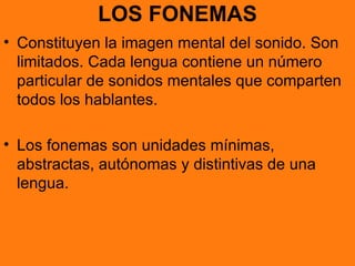 LOS FONEMAS
• Constituyen la imagen mental del sonido. Son
  limitados. Cada lengua contiene un número
  particular de sonidos mentales que comparten
  todos los hablantes.

• Los fonemas son unidades mínimas,
  abstractas, autónomas y distintivas de una
  lengua.
 