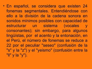 • En español, se considera que existen 24
  fonemas segmentales. Entendiéndose con
  ello a la división de la cadena sonora en
  sonidos mínimos posibles con capacidad de
  estructurar     un     sistema    (vocales    y
  consonantes); sin embargo, para algunos
  lingüístas, por el acento y la entonación, en
  el Perú, el número de fonemas se reduce a
  22 por el peculiar "seseo" (confusión de la
  "s" y la "z") y el "yeismo" (confusión entre la
  "ll" y la "y").
 