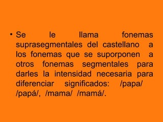 • Se        le     llama     fonemas
  suprasegmentales del castellano a
  los fonemas que se suporponen a
  otros fonemas segmentales para
  darles la intensidad necesaria para
  diferenciar significados: /papa/
  /papá/, /mama/ /mamá/.
 