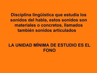 Disciplina lingüística que estudia los
sonidos del habla, estos sonidos son
  materiales o concretos, llamados
   también sonidos articulados


LA UNIDAD MÍNIMA DE ESTUDIO ES EL
              FONO
 