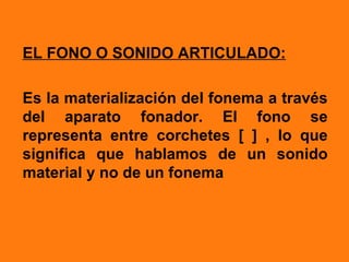 EL FONO O SONIDO ARTICULADO:

Es la materialización del fonema a través
del aparato fonador. El fono se
representa entre corchetes [ ] , lo que
significa que hablamos de un sonido
material y no de un fonema
 