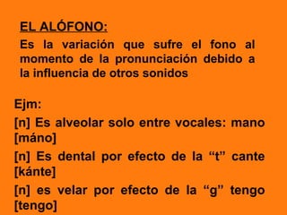EL ALÓFONO:
Es la variación que sufre el fono al
momento de la pronunciación debido a
la influencia de otros sonidos

Ejm:
[n] Es alveolar solo entre vocales: mano
[máno]
[n] Es dental por efecto de la “t” cante
[kánte]
[n] es velar por efecto de la “g” tengo
[tengo]
 