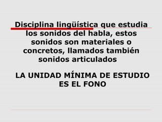 Disciplina lingüística que estudia
los sonidos del habla, estos
sonidos son materiales o
concretos, llamados también
sonidos articulados
LA UNIDAD MÍNIMA DE ESTUDIO
ES EL FONO
 