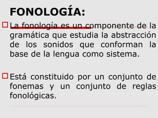 FONOLOGÍA:
La fonología es un componente de la
gramática que estudia la abstracción
de los sonidos que conforman la
base de la lengua como sistema.
Está constituido por un conjunto de
fonemas y un conjunto de reglas
fonológicas.
 