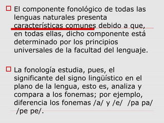  El componente fonológico de todas las
lenguas naturales presenta
características comunes debido a que,
en todas ellas, dicho componente está
determinado por los principios
universales de la facultad del lenguaje.
 La fonología estudia, pues, el
significante del signo lingüístico en el
plano de la lengua, esto es, analiza y
compara a los fonemas; por ejemplo,
diferencia los fonemas /a/ y /e/ /pa pa/
/pe pe/.
 