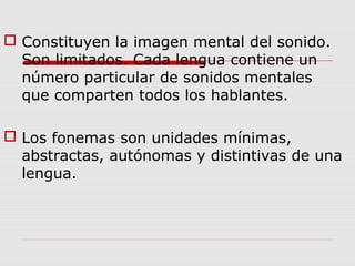  Constituyen la imagen mental del sonido.
Son limitados. Cada lengua contiene un
número particular de sonidos mentales
que comparten todos los hablantes.
 Los fonemas son unidades mínimas,
abstractas, autónomas y distintivas de una
lengua.
 