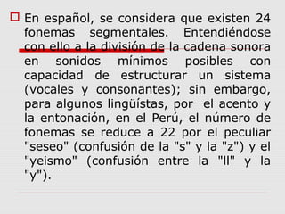  En español, se considera que existen 24
fonemas segmentales. Entendiéndose
con ello a la división de la cadena sonora
en sonidos mínimos posibles con
capacidad de estructurar un sistema
(vocales y consonantes); sin embargo,
para algunos lingüístas, por el acento y
la entonación, en el Perú, el número de
fonemas se reduce a 22 por el peculiar
"seseo" (confusión de la "s" y la "z") y el
"yeismo" (confusión entre la "ll" y la
"y").
 