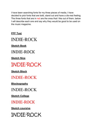 I have been searching fonts for my three pieces of media, I have
decided to pick fonts that are bold, stand out and have a dis-rest feeling.
The three fonts that are in red are the ones that I like out of them, below
I will describe each one and say why they would be good to be used on
the music magazine.



FFF Tusj

INDIE-ROCK
Sketch Book

INDIE-ROCK
Sketch Nice

INDIE-ROCK
Sketch Block

INDIE-ROCK
Blockography

INDIE-ROCK
Sketch College

INDIE-ROCK
Sketch coursive

INDIE-ROCK
 