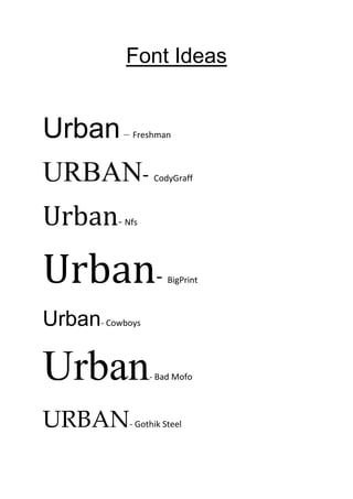 Font Ideas


Urban –     Freshman



URBAN-            CodyGraff



Urban-     Nfs




Urban-                BigPrint



Urban- Cowboys

Urban            - Bad Mofo




URBAN       - Gothik Steel
 