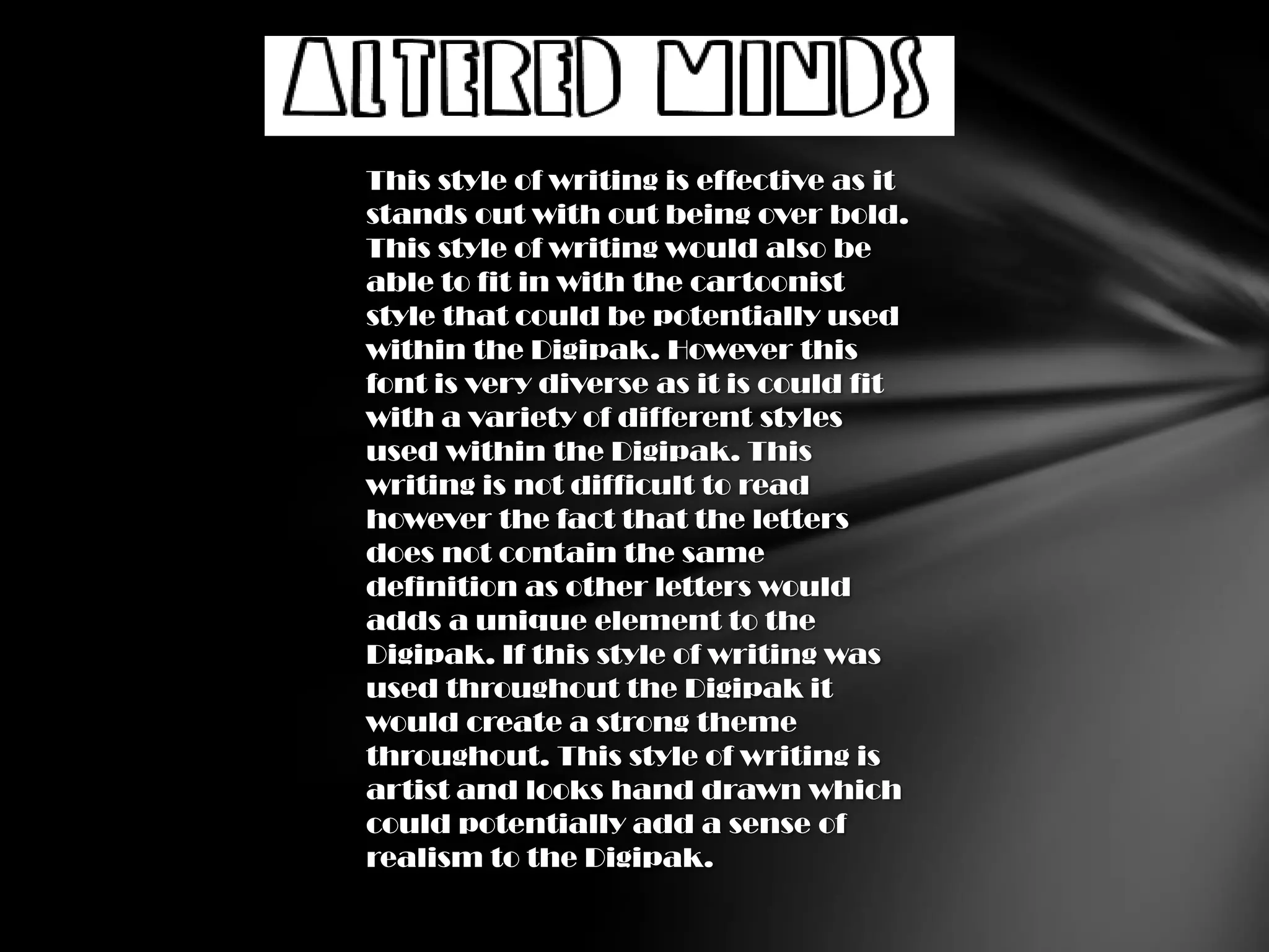 This style of writing is effective as it
stands out with out being over bold.
This style of writing would also be
able to fit in with the cartoonist
style that could be potentially used
within the Digipak. However this
font is very diverse as it is could fit
with a variety of different styles
used within the Digipak. This
writing is not difficult to read
however the fact that the letters
does not contain the same
definition as other letters would
adds a unique element to the
Digipak. If this style of writing was
used throughout the Digipak it
would create a strong theme
throughout. This style of writing is
artist and looks hand drawn which
could potentially add a sense of
realism to the Digipak.
 