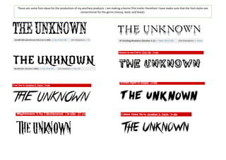 These are some font ideas for the production of my ancillary products. I am making a horror film trailer therefore I have made sure that the font styles are 
conventional for the genre (messy, bold, and black). 
