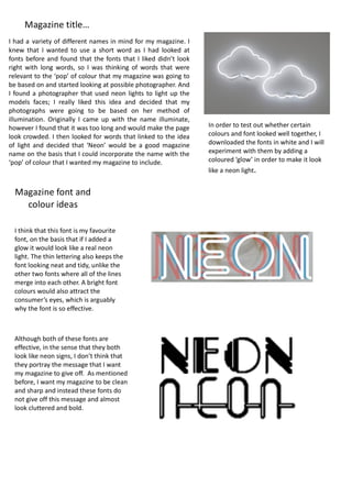 I	had	a	variety	of	different	names	in	mind	for	my	magazine.	I	
knew	 that	 I	 wanted	 to	 use	 a	 short	 word	 as	 I	 had	 looked	 at	
fonts	before	and	found	that	the	fonts	that	I	liked	didn’t	look	
right	 with	 long	 words,	 so	 I	 was	 thinking	 of	 words	 that	 were	
relevant	to	the	‘pop’	of	colour	that	my	magazine	was	going	to	
be	based	on	and	started	looking	at	possible	photographer.	And	
I	found	a	photographer	that	used	neon	lights	to	light	up	the	
models	 faces;	 I	 really	 liked	 this	 idea	 and	 decided	 that	 my	
photographs	 were	 going	 to	 be	 based	 on	 her	 method	 of	
illumination.	 Originally	 I	 came	 up	 with	 the	 name	 illuminate,	
however	I	found	that	it	was	too	long	and	would	make	the	page	
look	crowded.	I	then	looked	for	words	that	linked	to	the	idea	
of	 light	 and	 decided	 that	 ‘Neon’	 would	 be	 a	 good	 magazine	
name	on	the	basis	that	I	could	incorporate	the	name	with	the	
‘pop’	of	colour	that	I	wanted	my	magazine	to	include.	
Magazine	title…	
Magazine	font	and	
colour	ideas	
In	order	to	test	out	whether	certain	
colours	and	font	looked	well	together,	I	
downloaded	the	fonts	in	white	and	I	will	
experiment	with	them	by	adding	a	
coloured	‘glow’	in	order	to	make	it	look	
like	a	neon	light.	
I	think	that	this	font	is	my	favourite	
font,	on	the	basis	that	if	I	added	a	
glow	it	would	look	like	a	real	neon	
light.	The	thin	lettering	also	keeps	the	
font	looking	neat	and	tidy,	unlike	the	
other	two	fonts	where	all	of	the	lines	
merge	into	each	other.	A	bright	font	
colours	would	also	attract	the	
consumer’s	eyes,	which	is	arguably	
why	the	font	is	so	effective.	
Although	both	of	these	fonts	are	
effective,	in	the	sense	that	they	both	
look	like	neon	signs,	I	don’t	think	that	
they	portray	the	message	that	I	want	
my	magazine	to	give	off.		As	mentioned	
before,	I	want	my	magazine	to	be	clean	
and	sharp	and	instead	these	fonts	do	
not	give	off	this	message	and	almost	
look	cluttered	and	bold.	
 