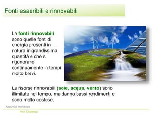 Le fonti rinnovabili
sono quelle fonti di
energia presenti in
natura in grandissima
quantità e che si
rigenerano
continuamente in tempi
molto brevi.
Le risorse rinnovabili (sole, acqua, vento) sono
illimitate nel tempo, ma danno bassi rendimenti e
sono molto costose.
Appunti di tecnologia
Prof. Chiarenza
Fonti esauribili e rinnovabili
 
