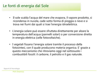 • Il sole scalda l’acqua del mare che evapora, il vapore prodotto, si
ricondensa in nuvola, cade sotto forma di pioggia o neve e si
trova nei fiumi dai quali si trae l’energia idroelettrica.
• L’energia solare può essere sfruttata direttamente per alzare la
temperatura dell’acqua (pannelli solari) o per conversione diretta
in energia elettrica (celle fotovoltaiche).
• I vegetali fissano l’energia solare tramite il processo della
fotosintesi, con il quale producono materia organica. E’ grazie a
questo meccanismo che ritroviamo oggi nel sottosuolo i
combustibili fossili: il carbone, il petrolio e il gas naturale.
Le fonti di energia dal Sole
Appunti di tecnologia
Prof. Chiarenza
 
