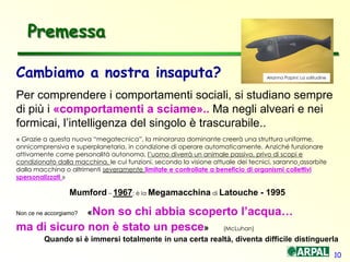 10
Cambiamo a nostra insaputa?
Per comprendere i comportamenti sociali, si studiano sempre
di più i «comportamenti a sciame».. Ma negli alveari e nei
formicai, l’intelligenza del singolo è trascurabile..
« Grazie a questa nuova “megatecnica”, la minoranza dominante creerà una struttura uniforme,
onnicomprensiva e superplanetaria, in condizione di operare automaticamente. Anziché funzionare
attivamente come personalità autonoma, l’uomo diverrà un animale passivo, privo di scopi e
condizionato dalla macchina, le cui funzioni, secondo la visione attuale dei tecnici, saranno assorbite
dalla macchina o altrimenti severamente limitate e controllate a beneficio di organismi collettivi
spersonalizzati »
Mumford – 1967; è la Megamacchina di Latouche - 1995
Non ce ne accorgiamo? «Non so chi abbia scoperto l’acqua…
ma di sicuro non è stato un pesce» (McLuhan)
Quando si è immersi totalmente in una certa realtà, diventa difficile distinguerla
Premessa
Arianna Papini: La solitudine
 