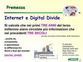 13
Premessa
Internet e Digital Divide
Si calcola che nei primi TRE ANNI del terzo
millennio siano circolate più informazioni che
nei precedenti TRE SECOLI
(da New Journalism di M.Pratellesi, 2008, Mondadori)
..anche se,
ovviamente,
è spaventosa
la differenza tra
Nord e Sud del mondo!
DIGITAL DIVIDE Student sforhumanity/
(da Flickr)
Ci sono più
connessioni a
internet nella sola
New York che in
tutta l’Africa
(da New Journalism, idem)
 