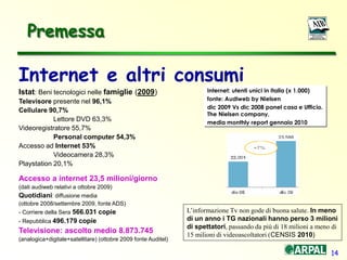 14
Internet e altri consumi
Istat: Beni tecnologici nelle famiglie (2009)
Televisore presente nel 96,1%
Cellulare 90,7%
Lettore DVD 63,3%
Videoregistratore 55,7%
Personal computer 54,3%
Accesso ad Internet 53%
Videocamera 28,3%
Playstation 20,1%
Accesso a internet 23,5 milioni/giorno
(dati audiweb relativi a ottobre 2009)
Quotidiani: diffusione media
(ottobre 2008/settembre 2009, fonte ADS)
- Corriere della Sera 566.031 copie
- Repubblica 496.179 copie
Televisione: ascolto medio 8.873.745
(analogica+digitale+satellitare) (ottobre 2009 fonte Auditel)
Internet: utenti unici in Italia (x 1.000)
fonte: Audiweb by Nielsen
dic 2009 Vs dic 2008 panel casa e Ufficio.
The Nielsen company,
media monthly report gennaio 2010
Premessa
L’informazione Tv non gode di buona salute. In meno
di un anno i TG nazionali hanno perso 3 milioni
di spettatori, passando da più di 18 milioni a meno di
15 milioni di videoascoltatori (CENSIS 2010)
 