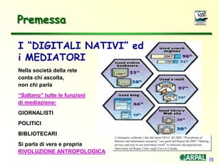 15
I “DIGITALI NATIVI” ed
i MEDIATORI
Nella società della rete
conta chi ascolta,
non chi parla
“Saltano” tutte le funzioni
di mediazione:
GIORNALISTI
POLITICI
BIBLIOTECARI
Si parla di vera e propria
RIVOLUZIONE ANTROPOLOGICA
Premessa
L’immagine confronta i dati dal report OCLC del 2005: “Perceptions of
libraries and information resources” con quelli del Report del 2007: “Sharing,
privacy and trust in our networked world” in relazione alla popolazione
intervistata nel Regno Unito, negli Usa e in Canada
 
