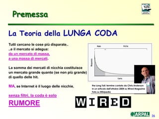 16
La Teoria della LUNGA CODA
Tutti cercano le cose più disparate..
..e il mercato si adegua:
da un mercato di massa,
a una massa di mercati.
La somma dei mercati di nicchia costituisce
un mercato grande quanto (se non più grande)
di quello delle hit.
MA, se Internet è il luogo delle nicchie,
senza filtri, la coda è solo
RUMORE
the Long Tail: termine coniato da Chris Anderson
in un articolo dell'ottobre 2004 su Wired Magazine
Foto su Wikipedia
Premessa
 