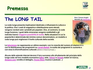 17
The LONG TAIL
La coda lunga presenta implicazioni destinate a influenzare la cultura e
la politica. Ove i costi di magazzino e distribuzione sono elevati,
vengono venduti solo i prodotti più popolari. Ove, al contrario, la coda
lunga funziona, i gusti delle minoranze vengono soddisfatti e gli
individui hanno maggiore possibilità di scelta. Nelle situazioni in cui la
popolarità è determinata dal minimo comun denominatore, un modello a
coda lunga può migliorare il livello culturale della società.
La televisione ne rappresenta un ottimo esempio: con la crescita del numero di stazioni tv e
con la distribuzione dei programmi su canali digitali, la scelta dei programmi tv aumenta e
con essa la diversificazione culturale (almeno in linea di principio..)
Alcune delle aziende internet devono il loro successo allo sfruttamento del principio della
lunga coda nel loro modello economico (eBay aste, Yahoo! e Google motori di ricerca,
Amazon.com vendita al dettaglio, iTunes Store musica e podcast…)
Flickr: Cámara Aragón
Televisión da macfacizar
Premessa
 