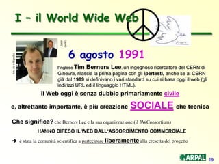 19
I – il World Wide Web
il Web oggi è senza dubbio primariamente civile
e, altrettanto importante, è più creazione SOCIALE che tecnica
Che significa? che Berners Lee e la sua organizzazione (il 3WConsortium)
HANNO DIFESO IL WEB DALL‘ASSORBIMENTO COMMERCIALE
 è stata la comunità scientifica a partecipare liberamente alla crescita del progetto
l'inglese Tim Berners Lee, un ingegnoso ricercatore del CERN di
Ginevra, rilascia la prima pagina con gli ipertesti, anche se al CERN
già dal 1989 si definivano i vari standard su cui si basa oggi il web (gli
indirizzi URL ed il linguaggio HTML).
fotodawikipedia
6 agosto 19912009
(wiki)
 