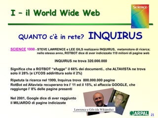 21
I – il World Wide Web
QUANTO c’è in rete? INQUIRUS
SCIENCE 1998 - STEVE LAWRENCE e LEE GILS realizzano INQUIRUS, metamotore di ricerca;
nello stesso anno, ROTBOT dice di aver indicizzato 110 milioni di pagine web
INQUIRUS ne trova 320.000.000
Significa che a ROTBOT “sfugge” il 66% dei documenti.. che ALTAVISTA ne trova
solo il 28% (e LYCOS addirittura solo il 2%)
Ripetuta la ricerca nel 1999, Inquirus trova 800.000.000 pagine
RotBot ed Altavista recuperano tra l’ 11 ed il 15%, si affaccia GOOGLE, che
raggiunge l’ 8% delle pagine presenti
Nel 2001, Google dice di aver raggiunto
il MILIARDO di pagine indicizzate
Lawrence e Gils (da Wikipedia)
 